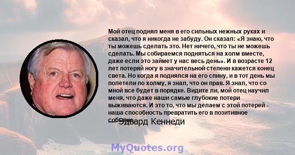 Мой отец поднял меня в его сильных нежных руках и сказал, что я никогда не забуду. Он сказал: «Я знаю, что ты можешь сделать это. Нет ничего, что ты не можешь сделать. Мы собираемся подняться на холм вместе, даже если