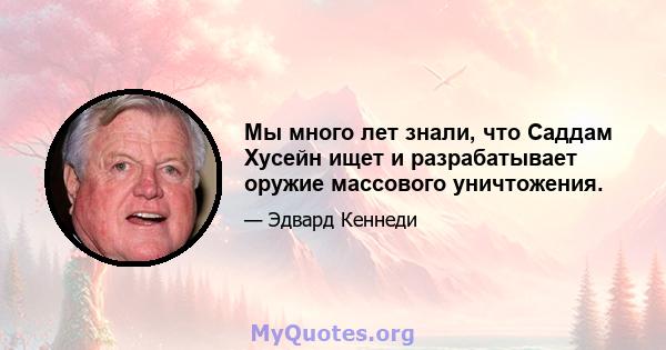 Мы много лет знали, что Саддам Хусейн ищет и разрабатывает оружие массового уничтожения.