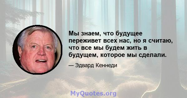 Мы знаем, что будущее переживет всех нас, но я считаю, что все мы будем жить в будущем, которое мы сделали.