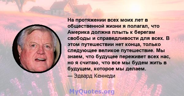 На протяжении всех моих лет в общественной жизни я полагал, что Америка должна плыть к берегам свободы и справедливости для всех. В этом путешествии нет конца, только следующее великое путешествие. Мы знаем, что будущее 