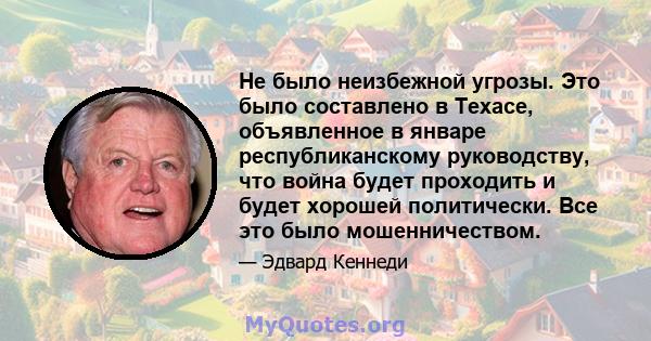 Не было неизбежной угрозы. Это было составлено в Техасе, объявленное в январе республиканскому руководству, что война будет проходить и будет хорошей политически. Все это было мошенничеством.