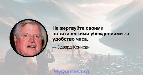 Не жертвуйте своими политическими убеждениями за удобство часа.