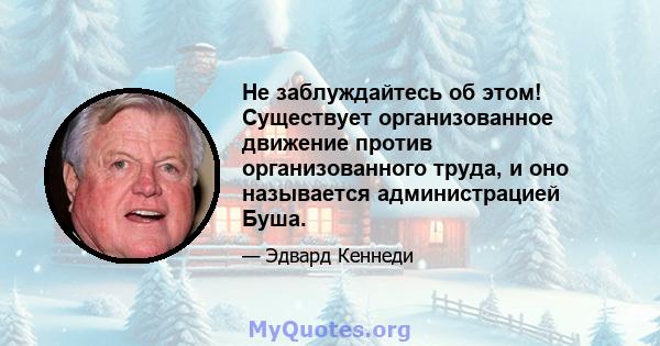 Не заблуждайтесь об этом! Существует организованное движение против организованного труда, и оно называется администрацией Буша.