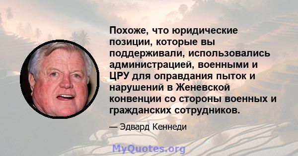 Похоже, что юридические позиции, которые вы поддерживали, использовались администрацией, военными и ЦРУ для оправдания пыток и нарушений в Женевской конвенции со стороны военных и гражданских сотрудников.