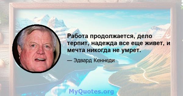 Работа продолжается, дело терпит, надежда все еще живет, и мечта никогда не умрет.