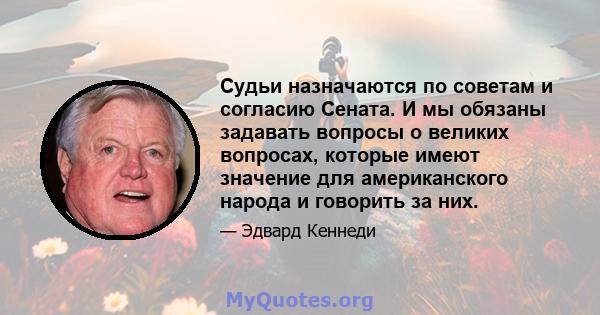 Судьи назначаются по советам и согласию Сената. И мы обязаны задавать вопросы о великих вопросах, которые имеют значение для американского народа и говорить за них.