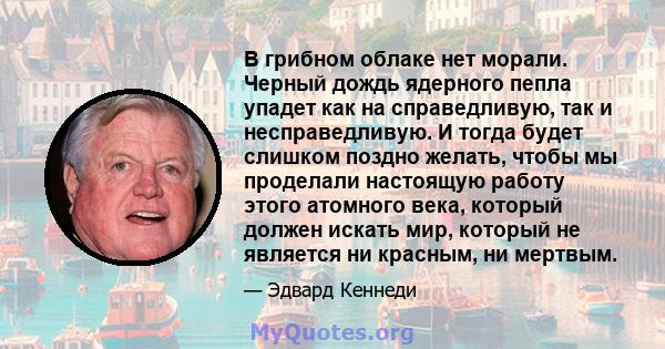 В грибном облаке нет морали. Черный дождь ядерного пепла упадет как на справедливую, так и несправедливую. И тогда будет слишком поздно желать, чтобы мы проделали настоящую работу этого атомного века, который должен