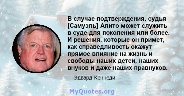 В случае подтверждения, судья [Самуэль] Алито может служить в суде для поколения или более. И решения, которые он примет, как справедливость окажут прямое влияние на жизнь и свободы наших детей, наших внуков и даже