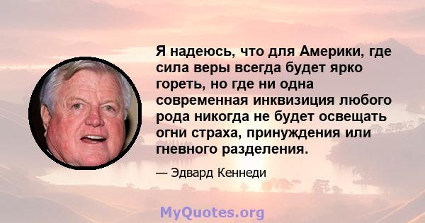 Я надеюсь, что для Америки, где сила веры всегда будет ярко гореть, но где ни одна современная инквизиция любого рода никогда не будет освещать огни страха, принуждения или гневного разделения.