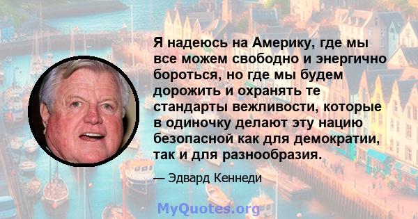 Я надеюсь на Америку, где мы все можем свободно и энергично бороться, но где мы будем дорожить и охранять те стандарты вежливости, которые в одиночку делают эту нацию безопасной как для демократии, так и для