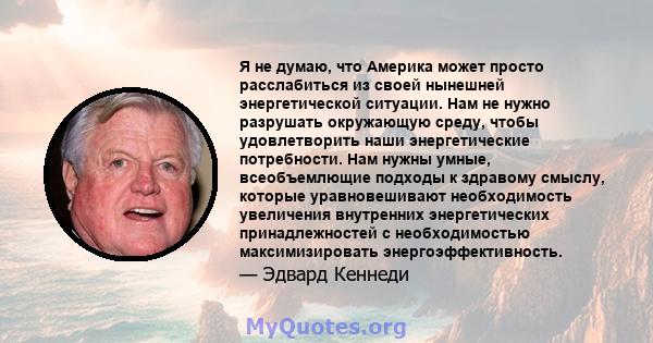 Я не думаю, что Америка может просто расслабиться из своей нынешней энергетической ситуации. Нам не нужно разрушать окружающую среду, чтобы удовлетворить наши энергетические потребности. Нам нужны умные, всеобъемлющие