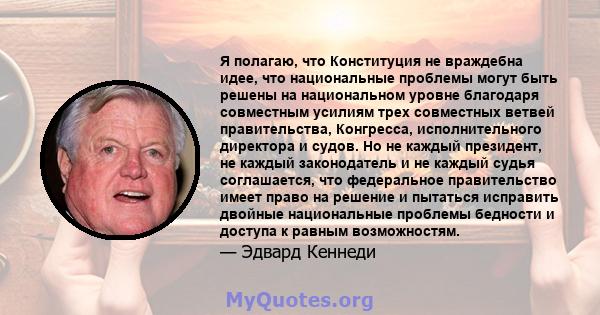 Я полагаю, что Конституция не враждебна идее, что национальные проблемы могут быть решены на национальном уровне благодаря совместным усилиям трех совместных ветвей правительства, Конгресса, исполнительного директора и