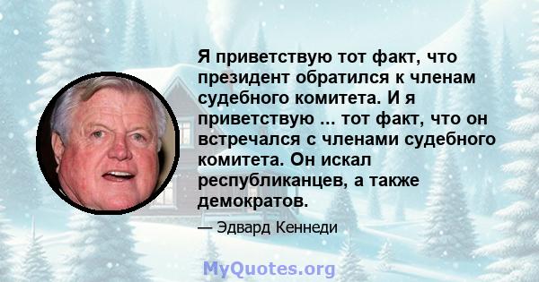 Я приветствую тот факт, что президент обратился к членам судебного комитета. И я приветствую ... тот факт, что он встречался с членами судебного комитета. Он искал республиканцев, а также демократов.