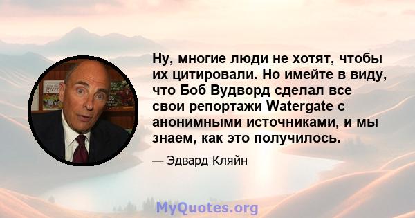 Ну, многие люди не хотят, чтобы их цитировали. Но имейте в виду, что Боб Вудворд сделал все свои репортажи Watergate с анонимными источниками, и мы знаем, как это получилось.