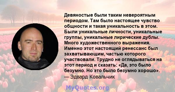 Девяностые были таким невероятным периодом. Там было настоящее чувство общности и такая уникальность в этом. Были уникальные личности, уникальные группы, уникальные лирические дублы. Много художественного выражения.