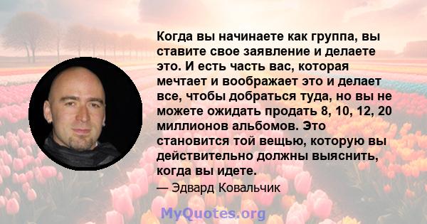 Когда вы начинаете как группа, вы ставите свое заявление и делаете это. И есть часть вас, которая мечтает и воображает это и делает все, чтобы добраться туда, но вы не можете ожидать продать 8, 10, 12, 20 миллионов