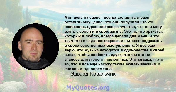 Моя цель на сцене - всегда заставить людей оставить ощущение, что они получили что -то особенное, вдохновляющее чувство, что они могут взять с собой и в свою жизнь. Это то, что артисты, которых я люблю, всегда делали