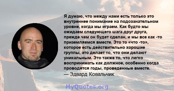 Я думаю, что между нами есть только это внутреннее понимание на подсознательном уровне, когда мы играем. Как будто мы ожидаем следующего шага друг друга, прежде чем он будет сделан, и мы все как -то приземляемся вместе. 