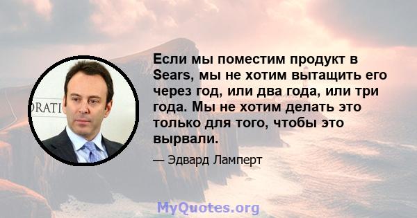 Если мы поместим продукт в Sears, мы не хотим вытащить его через год, или два года, или три года. Мы не хотим делать это только для того, чтобы это вырвали.