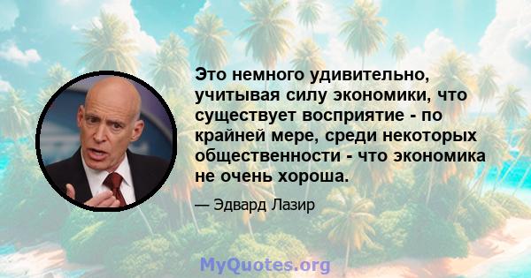 Это немного удивительно, учитывая силу экономики, что существует восприятие - по крайней мере, среди некоторых общественности - что экономика не очень хороша.