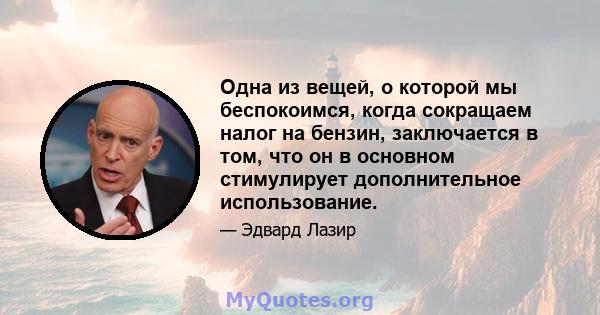 Одна из вещей, о которой мы беспокоимся, когда сокращаем налог на бензин, заключается в том, что он в основном стимулирует дополнительное использование.