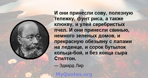 И они принесли сову, полезную тележку, фунт риса, а также клюкву, и улей серебристых пчел. И они принесли свинью, немного зеленых домов, и прекрасную обезьяну с лапами на леденце, и сорок бутылок кольца-бой, и без конца 