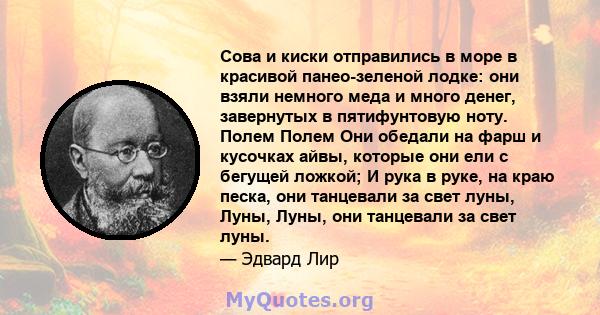 Сова и киски отправились в море в красивой панео-зеленой лодке: они взяли немного меда и много денег, завернутых в пятифунтовую ноту. Полем Полем Они обедали на фарш и кусочках айвы, которые они ели с бегущей ложкой; И