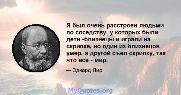 Я был очень расстроен людьми по соседству, у которых были дети -близнецы и играли на скрипке, но один из близнецов умер, а другой съел скрипку, так что все - мир.