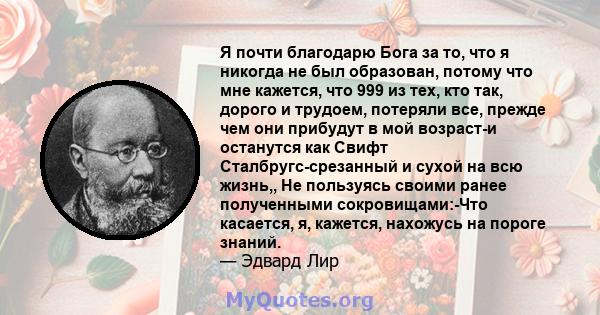 Я почти благодарю Бога за то, что я никогда не был образован, потому что мне кажется, что 999 из тех, кто так, дорого и трудоем, потеряли все, прежде чем они прибудут в мой возраст-и останутся как Свифт