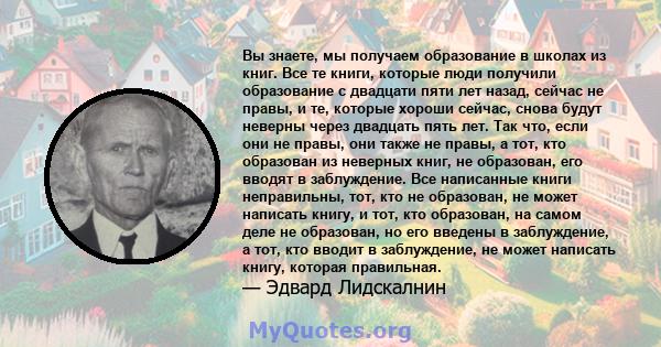 Вы знаете, мы получаем образование в школах из книг. Все те книги, которые люди получили образование с двадцати пяти лет назад, сейчас не правы, и те, которые хороши сейчас, снова будут неверны через двадцать пять лет.