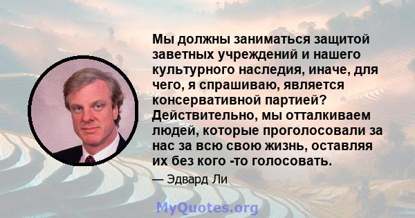 Мы должны заниматься защитой заветных учреждений и нашего культурного наследия, иначе, для чего, я спрашиваю, является консервативной партией? Действительно, мы отталкиваем людей, которые проголосовали за нас за всю