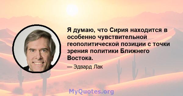 Я думаю, что Сирия находится в особенно чувствительной геополитической позиции с точки зрения политики Ближнего Востока.