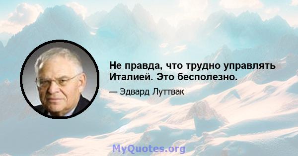 Не правда, что трудно управлять Италией. Это бесполезно.