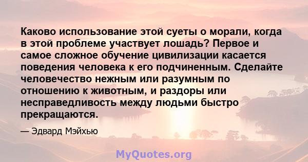 Каково использование этой суеты о морали, когда в этой проблеме участвует лошадь? Первое и самое сложное обучение цивилизации касается поведения человека к его подчиненным. Сделайте человечество нежным или разумным по