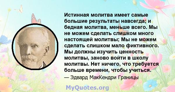 Истинная молитва имеет самые большие результаты навсегда; и бедная молитва, меньше всего. Мы не можем сделать слишком много настоящей молитвы; Мы не можем сделать слишком мало фиктивного. Мы должны изучить ценность