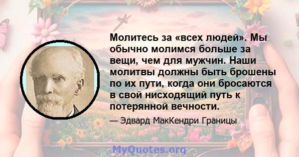 Молитесь за «всех людей». Мы обычно молимся больше за вещи, чем для мужчин. Наши молитвы должны быть брошены по их пути, когда они бросаются в свой нисходящий путь к потерянной вечности.