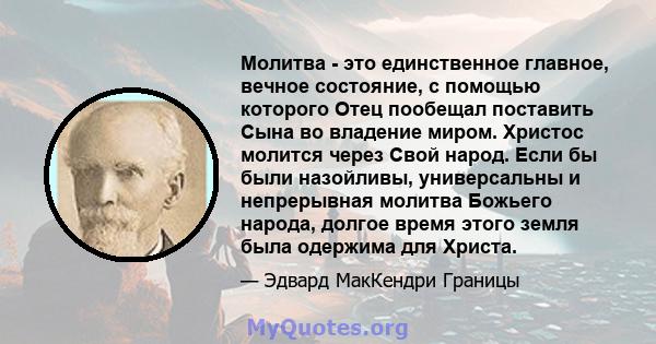 Молитва - это единственное главное, вечное состояние, с помощью которого Отец пообещал поставить Сына во владение миром. Христос молится через Свой народ. Если бы были назойливы, универсальны и непрерывная молитва