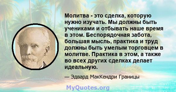 Молитва - это сделка, которую нужно изучать. Мы должны быть учениками и отбывать наше время в этом. Беспорядочная забота, большая мысль, практика и труд должны быть умелым торговцем в молитве. Практика в этом, а также