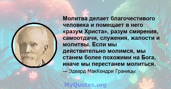 Молитва делает благочестивого человека и помещает в него «разум Христа», разум смирения, самоотдачи, служения, жалости и молитвы. Если мы действительно молимся, мы станем более похожими на Бога, иначе мы перестанем