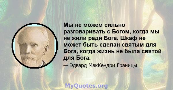 Мы не можем сильно разговаривать с Богом, когда мы не жили ради Бога. Шкаф не может быть сделан святым для Бога, когда жизнь не была святой для Бога.