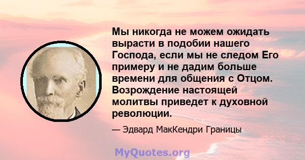 Мы никогда не можем ожидать вырасти в подобии нашего Господа, если мы не следом Его примеру и не дадим больше времени для общения с Отцом. Возрождение настоящей молитвы приведет к духовной революции.