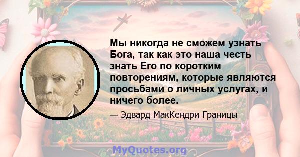 Мы никогда не сможем узнать Бога, так как это наша честь знать Его по коротким повторениям, которые являются просьбами о личных услугах, и ничего более.