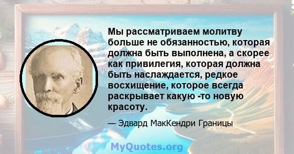 Мы рассматриваем молитву больше не обязанностью, которая должна быть выполнена, а скорее как привилегия, которая должна быть наслаждается, редкое восхищение, которое всегда раскрывает какую -то новую красоту.