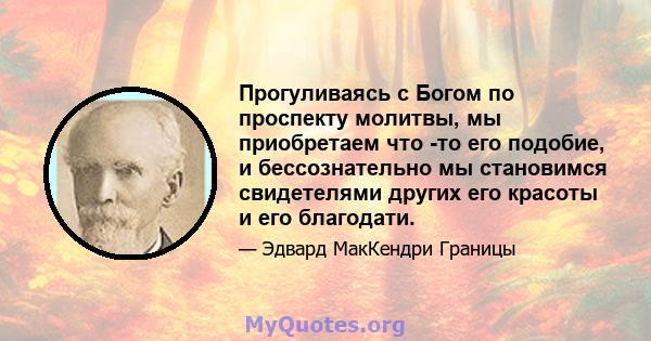 Прогуливаясь с Богом по проспекту молитвы, мы приобретаем что -то его подобие, и бессознательно мы становимся свидетелями других его красоты и его благодати.