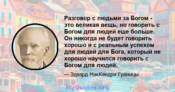 Разговор с людьми за Богом - это великая вещь, но говорить с Богом для людей еще больше. Он никогда не будет говорить хорошо и с реальным успехом для людей для Бога, который не хорошо научился говорить с Богом для людей.