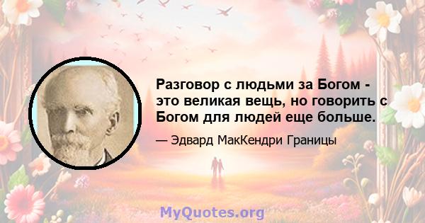 Разговор с людьми за Богом - это великая вещь, но говорить с Богом для людей еще больше.