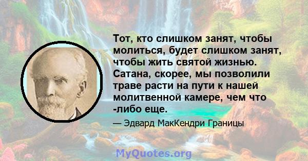 Тот, кто слишком занят, чтобы молиться, будет слишком занят, чтобы жить святой жизнью. Сатана, скорее, мы позволили траве расти на пути к нашей молитвенной камере, чем что -либо еще.