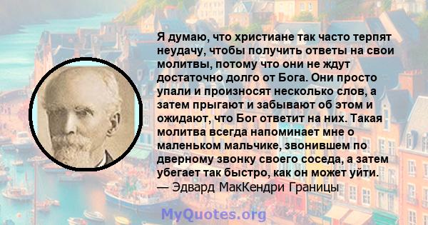 Я думаю, что христиане так часто терпят неудачу, чтобы получить ответы на свои молитвы, потому что они не ждут достаточно долго от Бога. Они просто упали и произносят несколько слов, а затем прыгают и забывают об этом и 