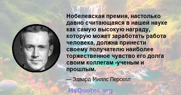 Нобелевская премия, настолько давно считающаяся в нашей науке как самую высокую награду, которую может заработать работа человека, должна принести своему получателю наиболее торжественное чувство его долга своим