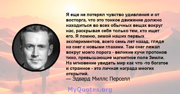 Я еще не потерял чувство удивления и от восторга, что это тонкое движение должно находиться во всех обычных вещах вокруг нас, раскрывая себя только тем, кто ищет его. Я помню, зимой наших первых экспериментов, всего